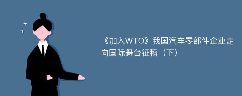 《加入WTO》我国汽车零部件企业走向国际舞台征稿（下）