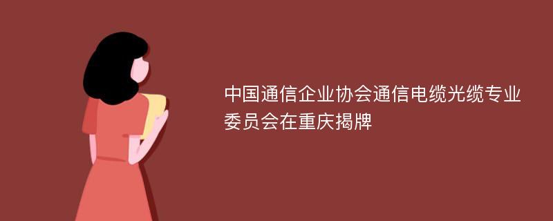 中国通信企业协会通信电缆光缆专业委员会在重庆揭牌